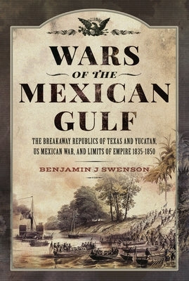 Wars of the Mexican Gulf: The Breakaway Republics of Texas and Yucatan, Us Mexican War, and Limits of Empire 1835-1850 by Swenson, Benjamin J.