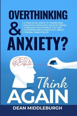 Overthinking & Anxiety? Think AGAIN: 5 Practical Steps to Transform Negative Thoughts, Relieve Stress, & Regain Focus Even if You Are Overwhelmed & Sk by Middleburgh, Dean