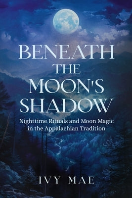 Beneath the Moon's Shadow: Nighttime Rituals and Moon Magic in the Appalachian Tradition Witchcraft Guide Spells, Healing, Meditation, & Remedies by Mae, Ivy