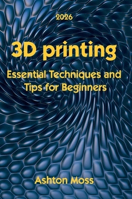 3D Printing: Essential Techniques and Tips for Beginners by Moss, Ashton