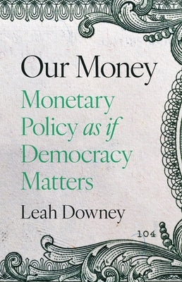 Our Money: Monetary Policy as If Democracy Matters by Ely Downey, Leah Rose