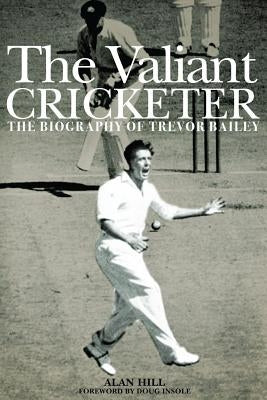 The Valiant Cricketer: The Biography of Trevor Bailey by Hill, Alan