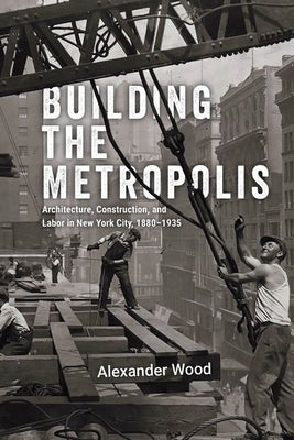 Building the Metropolis: Architecture, Construction, and Labor in New York City, 1880-1935 by Wood, Alexander