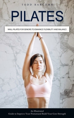 Pilates: Wall Pilates for Seniors to Enhance Flexibility and Balance (An Illustrated Guide to Improve Your Posture and Build Yo by Barcomb, Todd