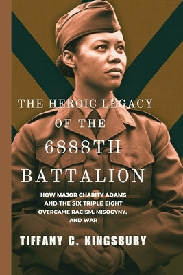 The Heroic Legacy of the 6888th Battalion: How Major Charity Adams and the Six Triple Eight Overcame Racism, Misogyny, and War by Kingsbury, Tiffany C.