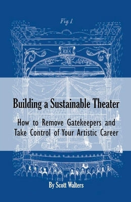 Building a Sustainable Theater: How to Remove Gatekeepers and Take Control of Your Artistic Career by Walters, Scott