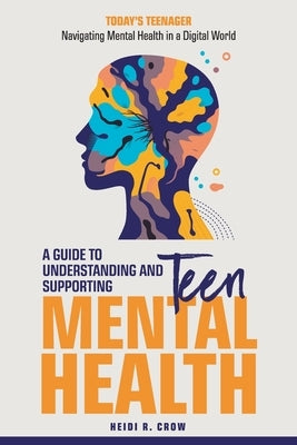 Teen Mental Health; A Guide to Understanding and Supporting Teen Mental Health: Today's Teenagers; Navigating Mental Health in a Digital World by Crow, Heidi