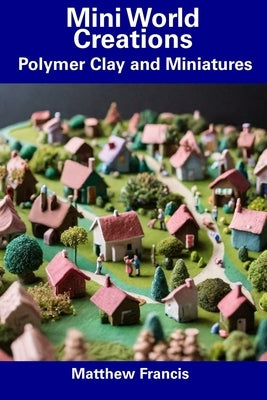 Mini World Creations: Polymer Clay and Miniatures by Francis, Matthew