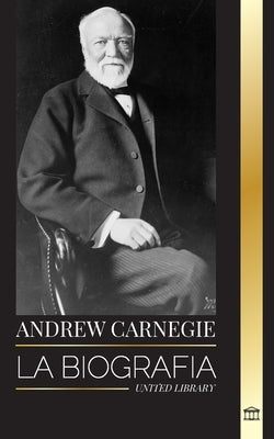Andrew Carnegie: La biografía de un industrial y filántropo estadounidense, su riqueza y su legado by Library, United