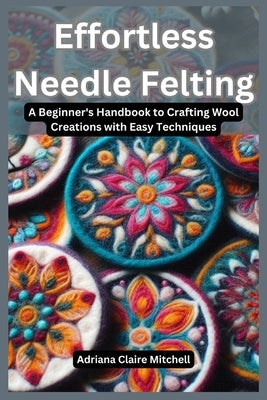 Effortless Needle Felting: A Beginner's Handbook to Crafting Wool Creations with Easy Techniques by Mitchel, Adriana Claire