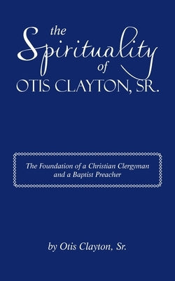 The Spirituality of Otis Clayton, Sr.: The Foundation of a Christian Clergyman and a Baptist Preacher by Clayton, Otis, Sr.