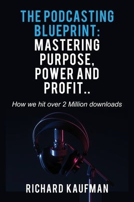 The Podcasting Blueprint: Mastering Purpose, Power, and Profit.. How we hit over 2 million downloads: Mastering Purpose, Power, and Profit.. How by Kaufman, Richard