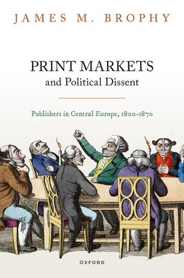 Print Markets and Political Dissent in Central Europe: Publishers in Central Europe, 1800-1870 by Brophy, James M.