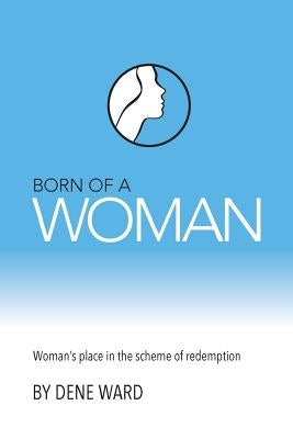 Born of a Woman: Woman's Place in the Scheme of Redemption by Ward, Dene