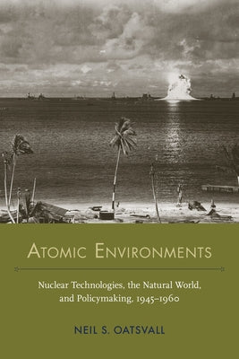 Atomic Environments: Nuclear Technologies, the Natural World, and Policymaking, 1945-1960 by Oatsvall, Neil Shafer