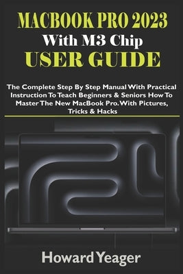 MacBook Pro 2023 With M3 Chip User Guide: The Complete Step By Step Manual With Practical Instruction To Teach Beginners & Seniors How To Master The N by Yeager, Howard