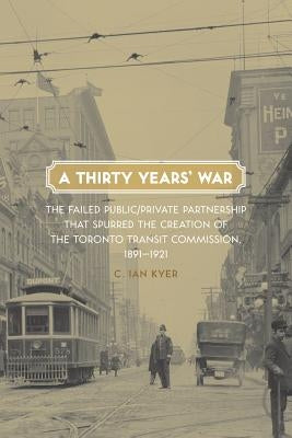 A Thirty Years' War: The Failed Public/Private Partnership That Spurred the Creation of the Toronto Transit Commission, 1891-1921 by Kyer, C. Ian