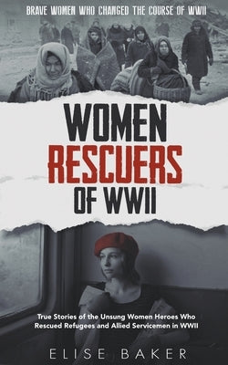 Women Rescuers of WWII: True Stories of the Unsung Women Heroes Who Rescued Refugees and Allied Servicemen in WWII by Baker, Elise