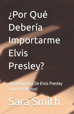 ¿Por Qué Debería Importarme Elvis Presley?: ¡Una Biografía De Elvis Presley Sólo Para Niños! by Smith, Sara