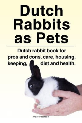 Dutch Rabbits. Dutch Rabbits as Pets. Dutch rabbit book for pros and cons, care, housing, keeping, diet and health. by Peterson, Macy