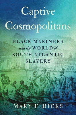 Captive Cosmopolitans: Black Mariners and the World of South Atlantic Slavery by Hicks, Mary E.