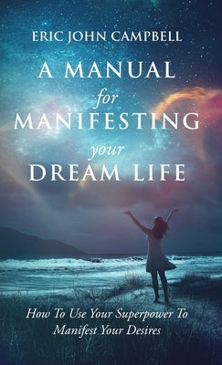 A Manual For Manifesting Your Dream Life: How To Use Your Superpower To Manifest Your Desires by Campbell, Eric John