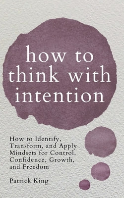 How to Think with Intention: How to Identify, Transform, and Apply Mindsets for Control, Confidence, Growth, and Freedom by King, Patrick