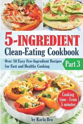 5-Ingredient Clean-Eating Cookbook: Over 50 Easy Few-Ingredients Recipes for Fast and Healthy Cooking. Part 3. Cooking time - from 5 minutes by Bro, Karla