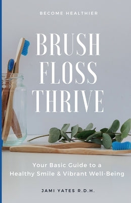 Brush, Floss, Thrive: Your Basic Guide to a Healthy Smile and Vibrant Well-Being by Yates R. D. H., Jami