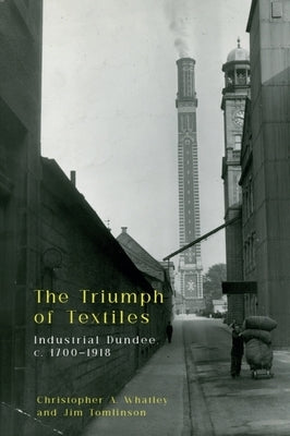 The Triumph of Textiles: Industrial Dundee, C. 1700-1918 by Whatley, Christopher A.