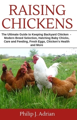 Raising Chickens: The Ultimate Guide to Keeping Backyard Chickens - Modern Breed Selection, Hatching Baby Chicks, Feeding and Caring for by Adrian, Philip J.