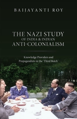 The Nazi Study of India and Indian Anti-Colonialism: Knowledge Providers and Propagandists in the 'Third Reich' by Roy, Baijayanti