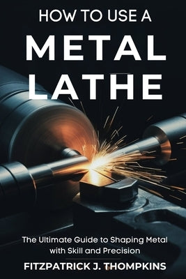 How to Use a Metal Lathe: The Ultimate Guide to Shaping Metal with Skill and Precision by Thompkins, Fitzpatrick J.