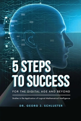 5 Steps to Success for the Digital Age and Beyond: Studies in the Application of Logical-Mathematical Intelligence by Dr Georg J Schlueter