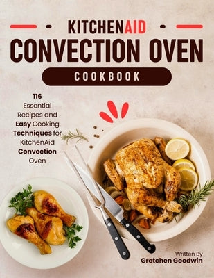 KitchenAid Convection Oven Cookbook: 116 Essential Recipes and Easy Cooking Techniques for KitchenAid Convection Oven by Goodwin, Gretchen