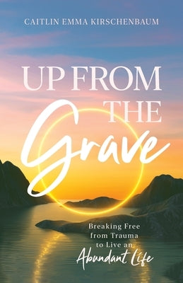 Up from the Grave: Breaking Free from Trauma to Live an Abundant Life by Kirschenbaum, Caitlin Emma