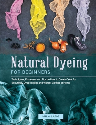 Natural Dyeing for Beginners: Techniques, Processes and Tips on How to Create Color for Beautifully Dyed Textiles and Vibrant Clothes at Home by Lang, Mila