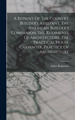 A Reprint Of The Country Builder's Assistant, The American Builder's Companion, The Rudiments Of Architecture, The Practical House Carpenter, Practice by Benjamin, Asher