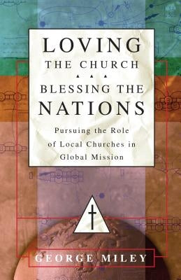 Loving the Church . . . Blessing the Nations: Pursuing the Role of Local Churches in Global Mission by Miley, George