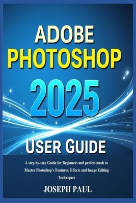 ADOBE PHOTOSHOP 2025 User Guide: A step-by-step Guide for Beginners and professionals to Master Photoshop's Features, Effects and Image Editing Techni by Paul, Joseph