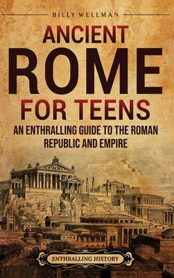 Ancient Rome for Teens: An Enthralling Guide to the Roman Republic and Empire by Wellman, Billy