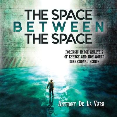 The Space Between the Space: Forensic image analysis of energy and non-World dimensional beings by de la Vara, Anthony