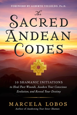 The Sacred Andean Codes: 10 Shamanic Initiations to Heal Past Wounds, Awaken Your Conscious Evolution, and Reveal Your Destiny by Lobos, Marcela