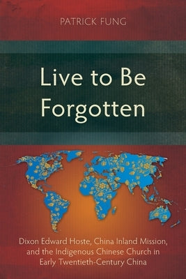 Live to Be Forgotten: Dixon Edward Hoste, China Inland Mission, and the Indigenous Chinese Church in Early Twentieth-Century China by Fung, Patrick