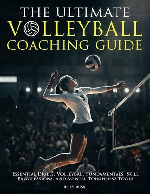 The Ultimate Volleyball Coaching Guide - Essential Drills, Volleyball Fundamentals, Skill Progressions, and Mental Toughness Tools by Rush, Riley
