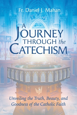 A Journey Through the Catechism: Unveiling the Truth, Beauty, and Goodness of the Catholic Faith by Mahan, Fr Daniel J.