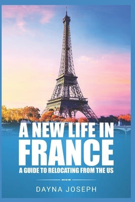 A New Life In France: A Guide to Relocating from the US by Joseph, Dayna