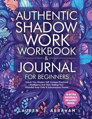 Authentic Shadow Work Workbook & Journal for Beginners: Unlock Your Shadow Self, Increase Emotional Intelligence And Start Healing Your Wounded Inner by Abraham, Lauren J.