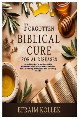 Forgotten Biblical Cure for All Diseases: Unveiling God's Ancient Bible Remedies and Scriptural Principles for Cleansing, Strength, and Lifelong Healt by Kollek, Efraim