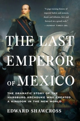 The Last Emperor of Mexico: The Dramatic Story of the Habsburg Archduke Who Created a Kingdom in the New World by Shawcross, Edward